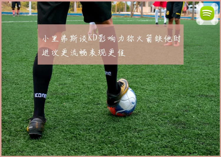 小里弗斯谈KD影响力称火箭缺他时进攻更流畅表现更佳