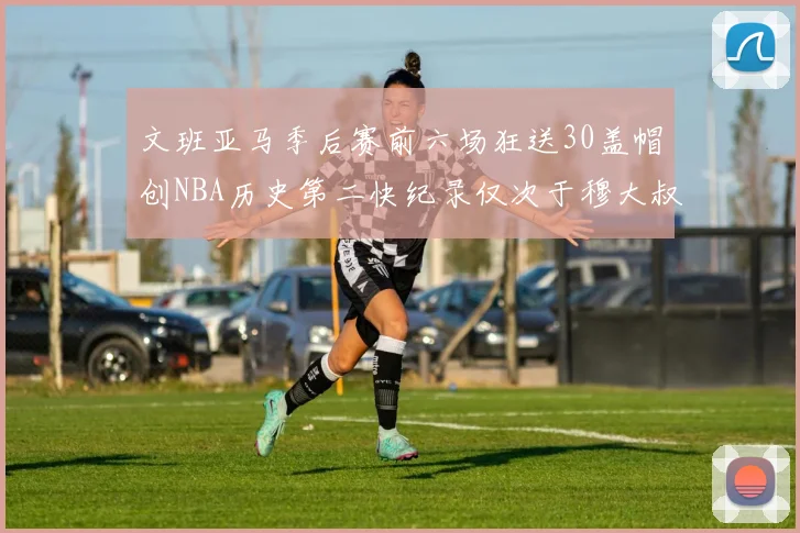 文班亚马季后赛前六场狂送30盖帽创NBA历史第二快纪录仅次于穆大叔的五场表现