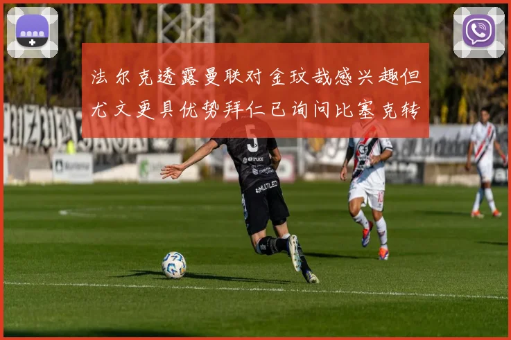 法尔克透露曼联对金玟哉感兴趣但尤文更具优势拜仁已询问比塞克转会情况