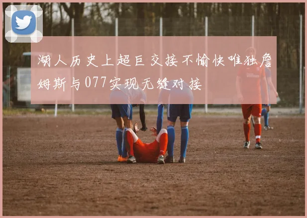 湖人历史上超巨交接不愉快唯独詹姆斯与077实现无缝对接