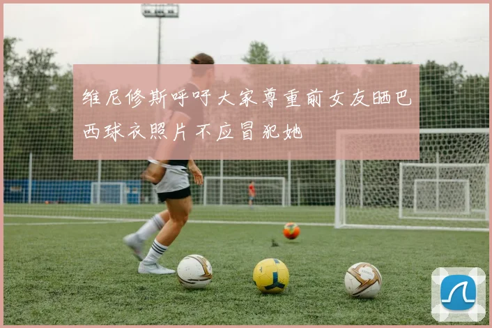 维尼修斯呼吁大家尊重前女友晒巴西球衣照片不应冒犯她