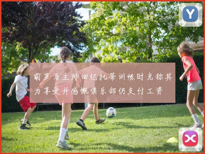前罗马主帅回忆托蒂训练时光称其为享受并感慨俱乐部仍支付工资