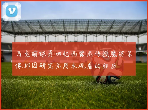 马竞前球员回忆西蒙尼传授魔笛录像却因研究无用未观看的经历