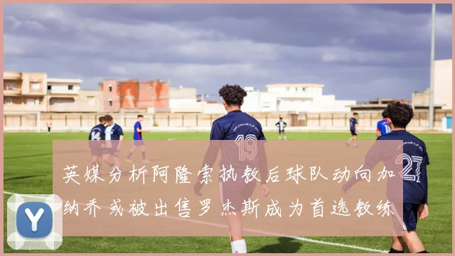 英媒分析阿隆索执教后球队动向加纳乔或被出售罗杰斯成为首选教练