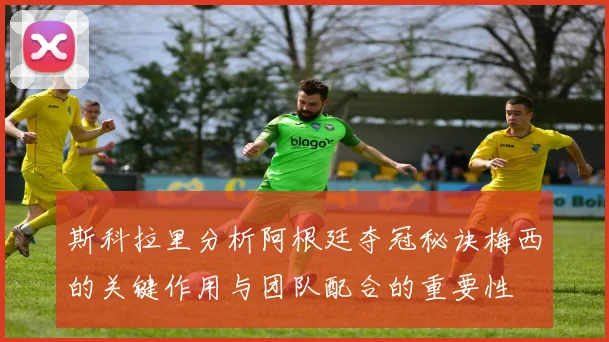 斯科拉里分析阿根廷夺冠秘诀梅西的关键作用与团队配合的重要性
