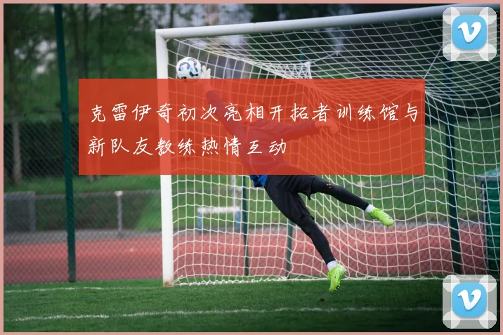 克雷伊奇初次亮相开拓者训练馆与新队友教练热情互动