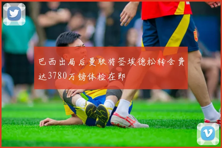 巴西出局后曼联将签埃德松转会费达3780万镑体检在即