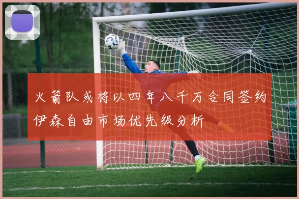 火箭队或将以四年八千万合同签约伊森自由市场优先级分析