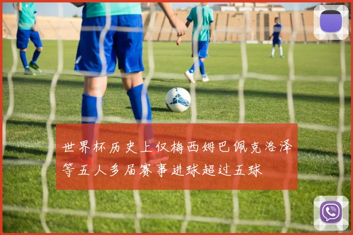 世界杯历史上仅梅西姆巴佩克洛泽等五人多届赛事进球超过五球