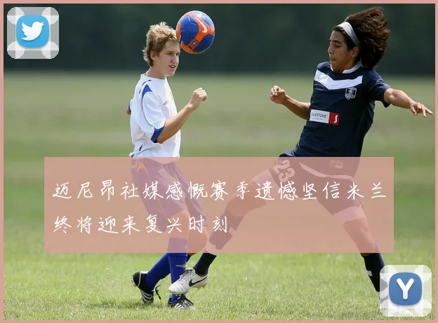 迈尼昂社媒感慨赛季遗憾坚信米兰终将迎来复兴时刻