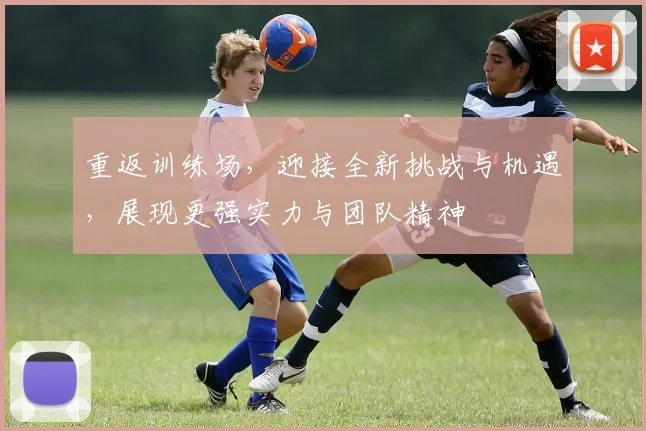 重返训练场，迎接全新挑战与机遇，展现更强实力与团队精神