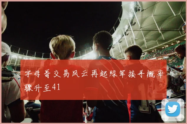 字母哥交易风云再起绿军接手概率骤升至41