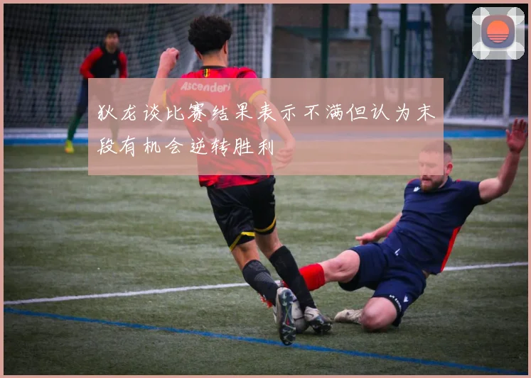 狄龙谈比赛结果表示不满但认为末段有机会逆转胜利