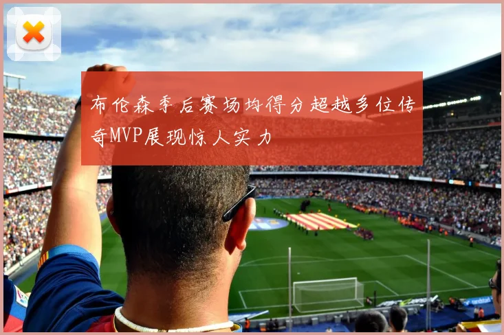布伦森季后赛场均得分超越多位传奇MVP展现惊人实力