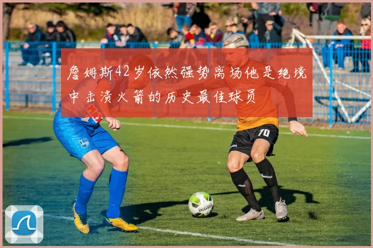 詹姆斯42岁依然强势离场他是绝境中击溃火箭的历史最佳球员