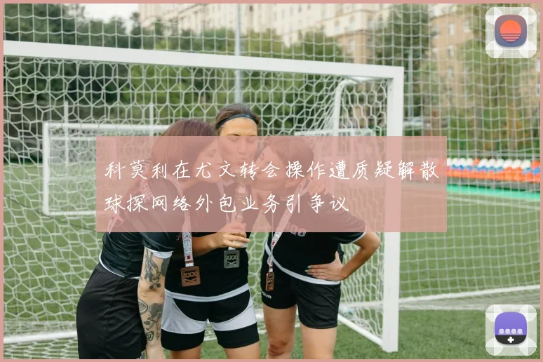 科莫利在尤文转会操作遭质疑解散球探网络外包业务引争议