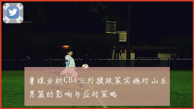 鲁媒分析CBA三外援政策实施对山东男篮的影响与应对策略