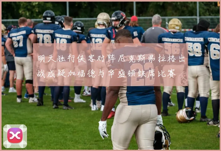 明天独行侠客对阵尼克斯弗拉格出战成疑加福德与华盛顿缺席比赛